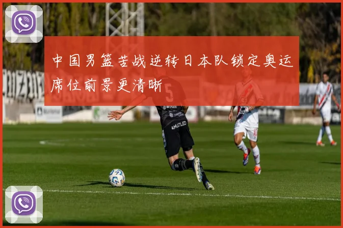 中国男篮苦战逆转日本队锁定奥运席位前景更清晰