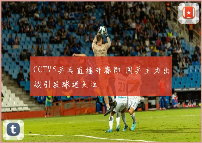 CCTV5乒乓直播开赛即 国乒主力出战引发球迷关注