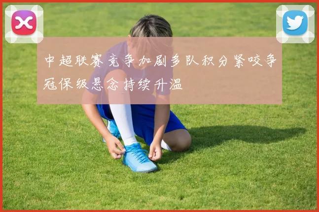 中超联赛竞争加剧多队积分紧咬争冠保级悬念持续升温