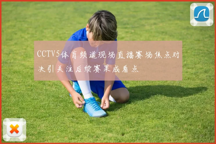 CCTV5体育频道现场直播赛场焦点对决引关注后续赛果成看点
