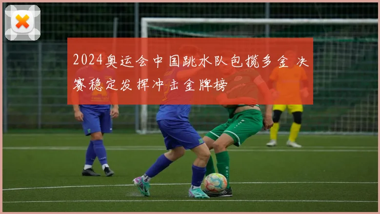 2024奥运会中国跳水队包揽多金 决赛稳定发挥冲击金牌榜