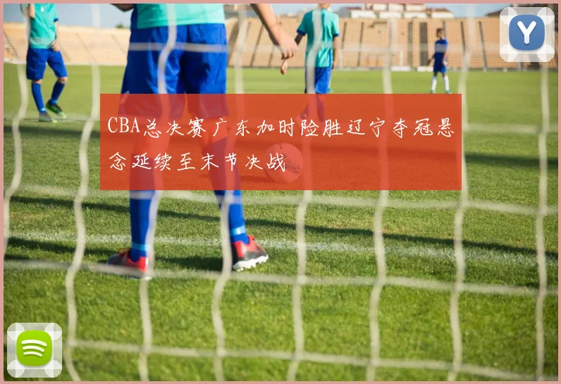 CBA总决赛广东加时险胜辽宁夺冠悬念延续至末节决战