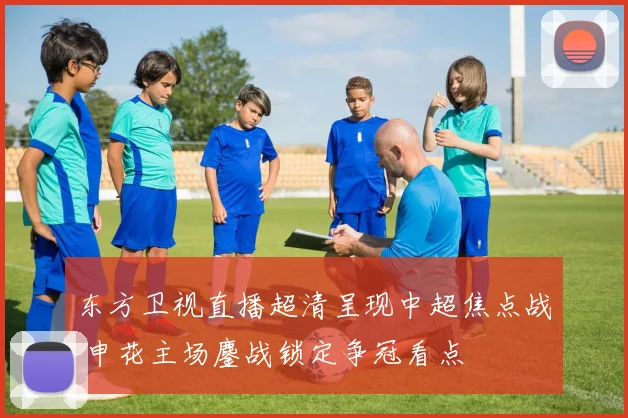 东方卫视直播超清呈现中超焦点战 申花主场鏖战锁定争冠看点