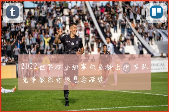 2022世界杯小组赛积分榜出炉 多队竞争激烈晋级悬念延续