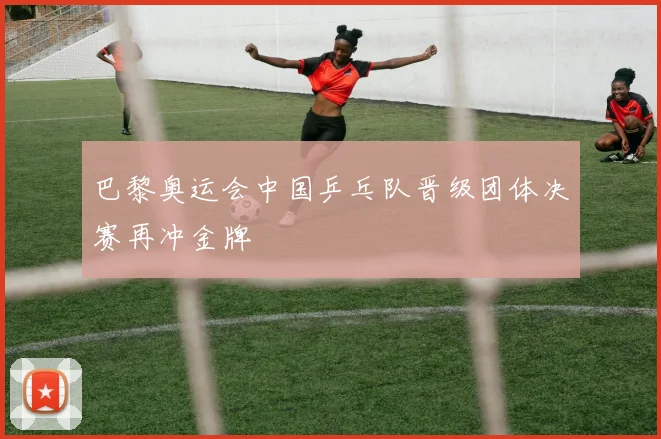 巴黎奥运会中国乒乓队晋级团体决赛再冲金牌