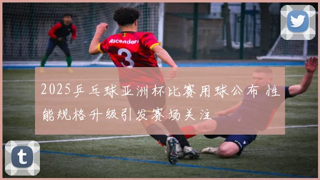 2025乒乓球亚洲杯比赛用球公布 性能规格升级引发赛场关注